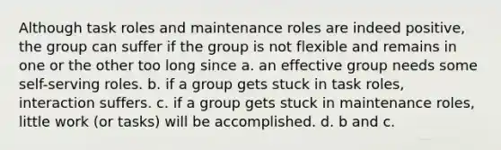 Although task roles and maintenance roles are indeed positive, the group can suffer if the group is not flexible and remains in one or the other too long since a. an effective group needs some self-serving roles. b. if a group gets stuck in task roles, interaction suffers. c. if a group gets stuck in maintenance roles, little work (or tasks) will be accomplished. d. b and c.