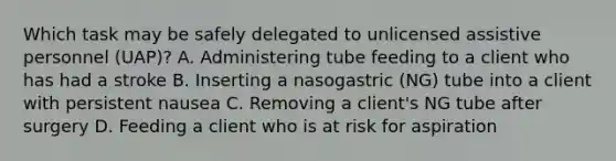 Which task may be safely delegated to unlicensed assistive personnel (UAP)? A. Administering tube feeding to a client who has had a stroke B. Inserting a nasogastric (NG) tube into a client with persistent nausea C. Removing a client's NG tube after surgery D. Feeding a client who is at risk for aspiration