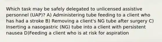 Which task may be safely delegated to unlicensed assistive personnel (UAP)? A) Administering tube feeding to a client who has had a stroke B) Removing a client's NG tube after surgery C) Inserting a nasogastric (NG) tube into a client with persistent nausea D)Feeding a client who is at risk for aspiration