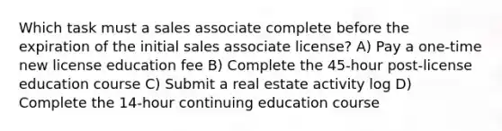 Which task must a sales associate complete before the expiration of the initial sales associate license? A) Pay a one-time new license education fee B) Complete the 45-hour post-license education course C) Submit a real estate activity log D) Complete the 14-hour continuing education course