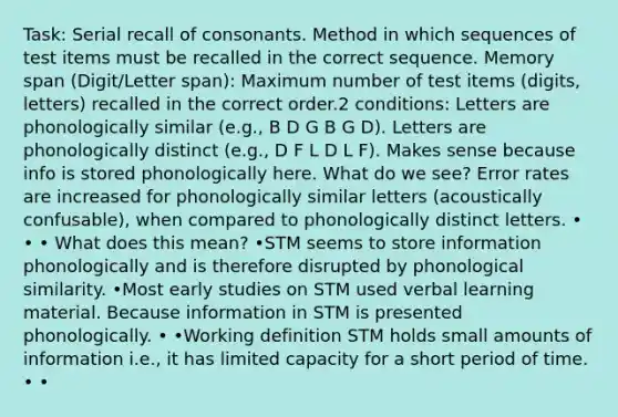 Task: Serial recall of consonants. Method in which sequences of test items must be recalled in the correct sequence. Memory span (Digit/Letter span): Maximum number of test items (digits, letters) recalled in the correct order.2 conditions: Letters are phonologically similar (e.g., B D G B G D). Letters are phonologically distinct (e.g., D F L D L F). Makes sense because info is stored phonologically here. What do we see? Error rates are increased for phonologically similar letters (acoustically confusable), when compared to phonologically distinct letters. • • • What does this mean? •STM seems to store information phonologically and is therefore disrupted by phonological similarity. •Most early studies on STM used verbal learning material. Because information in STM is presented phonologically. • •Working definition STM holds small amounts of information i.e., it has limited capacity for a short period of time. • •