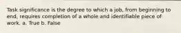 Task significance is the degree to which a job, from beginning to end, requires completion of a whole and identifiable piece of work. a. True b. False