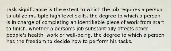 Task significance is the extent to which the job requires a person to utilize multiple high level skills. the degree to which a person is in charge of completing an identifiable piece of work from start to finish. whether a person's job substantially affects other people's health, work or well-being. the degree to which a person has the freedom to decide how to perform his tasks.