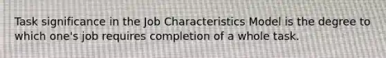 Task significance in the Job Characteristics Model is the degree to which one's job requires completion of a whole task.