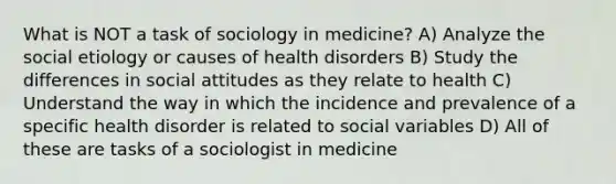 What is NOT a task of sociology in medicine? A) Analyze the social etiology or causes of health disorders B) Study the differences in social attitudes as they relate to health C) Understand the way in which the incidence and prevalence of a specific health disorder is related to social variables D) All of these are tasks of a sociologist in medicine