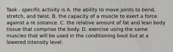 Task - specific activity is A. the ability to move joints to bend, stretch, and twist. B. the capacity of a muscle to exert a force against a re sistance. C. the relative amount of fat and lean body tissue that comprise the body. D. exercise using the same muscles that will be used in the conditioning bout but at a lowered intensity level.