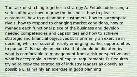 The task of stitching together a strategy A. Entails addressing a series of hows: how to grow the business, how to please customers, how to outcompete customers, how to outcompete rivals, how to respond to changing market conditions, how to manage each functional piece of the business and develop needed competencies and capabilities and how to achieve strategic and financial objectives B. Is primarily an exercise in deciding which of several freshly-emerging market opportunities to pursue C. Is mainly an exercise that should be dictated by what is comfortable to management from a risk perspective and what is acceptable in terms of capital requirements D. Requires trying to copy the strategies of industry leaders as closely as possible E. Is mainly an exercise in good planning