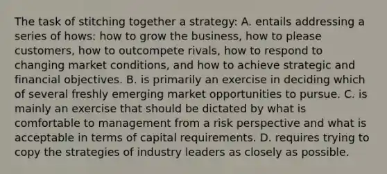 The task of stitching together a strategy: A. entails addressing a series of hows: how to grow the business, how to please customers, how to outcompete rivals, how to respond to changing market conditions, and how to achieve strategic and financial objectives. B. is primarily an exercise in deciding which of several freshly emerging market opportunities to pursue. C. is mainly an exercise that should be dictated by what is comfortable to management from a risk perspective and what is acceptable in terms of capital requirements. D. requires trying to copy the strategies of industry leaders as closely as possible.