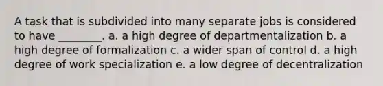 A task that is subdivided into many separate jobs is considered to have ________. a. a high degree of departmentalization b. a high degree of formalization c. a wider span of control d. a high degree of work specialization e. a low degree of decentralization