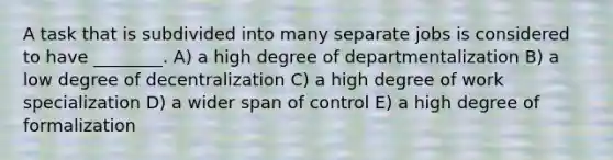 A task that is subdivided into many separate jobs is considered to have ________. A) a high degree of departmentalization B) a low degree of decentralization C) a high degree of work specialization D) a wider span of control E) a high degree of formalization