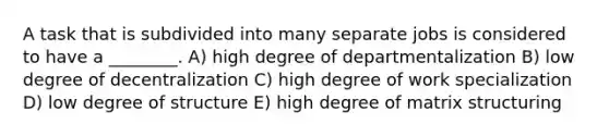 A task that is subdivided into many separate jobs is considered to have a ________. A) high degree of departmentalization B) low degree of decentralization C) high degree of work specialization D) low degree of structure E) high degree of matrix structuring