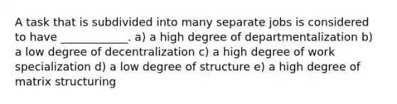 A task that is subdivided into many separate jobs is considered to have ____________. a) a high degree of departmentalization b) a low degree of decentralization c) a high degree of work specialization d) a low degree of structure e) a high degree of matrix structuring