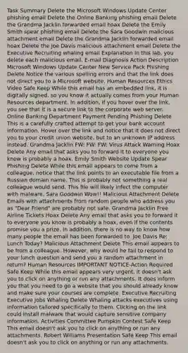Task Summary Delete the Microsoft Windows Update Center phishing email Delete the Online Banking phishing email Delete the Grandma Jacklin forwarded email hoax Delete the Emily Smith spear phishing email Delete the Sara Goodwin malicious attachment email Delete the Grandma Jacklin forwarded email hoax Delete the Joe Davis malicious attachment email Delete the Executive Recruiting whaling email Explanation In this lab, you delete each malicious email. E-mail Diagnosis Action Description Microsoft Windows Update Center New Service Pack Phishing Delete Notice the various spelling errors and that the link does not direct you to a Microsoft website. Human Resources Ethics Video Safe Keep While this email has an embedded link, it is digitally signed, so you know it actually comes from your Human Resources department. In addition, if you hover over the link, you see that it is a secure link to the corporate web server. Online Banking Department Payment Pending Phishing Delete This is a carefully crafted attempt to get your bank account information. Hover over the link and notice that it does not direct you to your credit union website, but to an unknown IP address instead. Grandma Jacklin FW: FW: FW: Virus Attack Warning Hoax Delete Any email that asks you to forward it to everyone you know is probably a hoax. Emily Smith Website Update Spear Phishing Delete While this email appears to come from a colleague, notice that the link points to an executable file from a Russian domain name. This is probably not something a real colleague would send. This file will likely infect the computer with malware. Sara Goodwin Wow!! Malicious Attachment Delete Emails with attachments from random people who address you as "Dear Friend" are probably not safe. Grandma Jacklin Free Airline Tickets Hoax Delete Any email that asks you to forward it to everyone you know is probably a hoax, even if the contents promise you a prize. In addition, there is no way to know how many people the email has been forwarded to. Joe Davis Re: Lunch Today? Malicious Attachment Delete This email appears to be from a colleague. However, why would he fail to respond to your lunch question and send you a random attachment in return? Human Resources IMPORTANT NOTICE-Action Required Safe Keep While this email appears very urgent, it doesn't ask you to click on anything or run any attachments. It does inform you that you need to go a website that you should already know and make sure your courses are complete. Executive Recruiting Executive Jobs Whaling Delete Whaling attacks executives using information tailored specifically to them. Clicking on the link could install malware that would capture sensitive company information. Activities Committee Pumpkin Contest Safe Keep This email doesn't ask you to click on anything or run any attachments. Robert Williams Presentation Safe Keep This email doesn't ask you to click on anything or run any attachments.