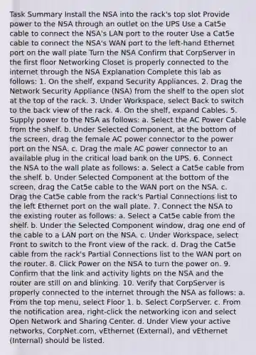 Task Summary Install the NSA into the rack's top slot Provide power to the NSA through an outlet on the UPS Use a Cat5e cable to connect the NSA's LAN port to the router Use a Cat5e cable to connect the NSA's WAN port to the left-hand Ethernet port on the wall plate Turn the NSA Confirm that CorpServer in the first floor Networking Closet is properly connected to the internet through the NSA Explanation Complete this lab as follows: 1. On the shelf, expand Security Appliances. 2. Drag the Network Security Appliance (NSA) from the shelf to the open slot at the top of the rack. 3. Under Workspace, select Back to switch to the back view of the rack. 4. On the shelf, expand Cables. 5. Supply power to the NSA as follows: a. Select the AC Power Cable from the shelf. b. Under Selected Component, at the bottom of the screen, drag the female AC power connector to the power port on the NSA. c. Drag the male AC power connector to an available plug in the critical load bank on the UPS. 6. Connect the NSA to the wall plate as follows: a. Select a Cat5e cable from the shelf. b. Under Selected Component at the bottom of the screen, drag the Cat5e cable to the WAN port on the NSA. c. Drag the Cat5e cable from the rack's Partial Connections list to the left Ethernet port on the wall plate. 7. Connect the NSA to the existing router as follows: a. Select a Cat5e cable from the shelf. b. Under the Selected Component window, drag one end of the cable to a LAN port on the NSA. c. Under Workspace, select Front to switch to the Front view of the rack. d. Drag the Cat5e cable from the rack's Partial Connections list to the WAN port on the router. 8. Click Power on the NSA to turn the power on. 9. Confirm that the link and activity lights on the NSA and the router are still on and blinking. 10. Verify that CorpServer is properly connected to the internet through the NSA as follows: a. From the top menu, select Floor 1. b. Select CorpServer. c. From the notification area, right-click the networking icon and select Open Network and Sharing Center. d. Under View your active networks, CorpNet.com, vEthernet (External), and vEthernet (Internal) should be listed.