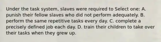 Under the task system, slaves were required to Select one: A. punish their fellow slaves who did not perform adequately. B. perform the same repetitive tasks every day. C. complete a precisely defined job each day. D. train their children to take over their tasks when they grew up.