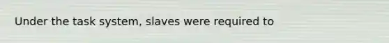 Under the task system, slaves were required to