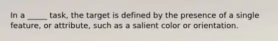 In a _____ task, the target is defined by the presence of a single feature, or attribute, such as a salient color or orientation.