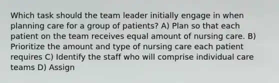 Which task should the team leader initially engage in when planning care for a group of patients? A) Plan so that each patient on the team receives equal amount of nursing care. B) Prioritize the amount and type of nursing care each patient requires C) Identify the staff who will comprise individual care teams D) Assign