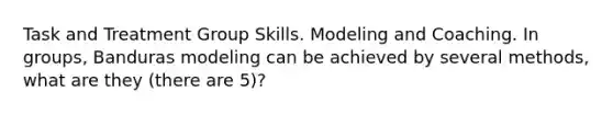 Task and Treatment Group Skills. Modeling and Coaching. In groups, Banduras modeling can be achieved by several methods, what are they (there are 5)?