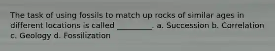 The task of using fossils to match up rocks of similar ages in different locations is called _________. a. Succession b. Correlation c. Geology d. Fossilization