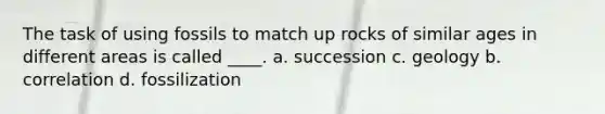 The task of using fossils to match up rocks of similar ages in different areas is called ____. a. succession c. geology b. correlation d. fossilization