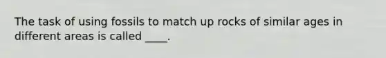 The task of using fossils to match up rocks of similar ages in different areas is called ____.