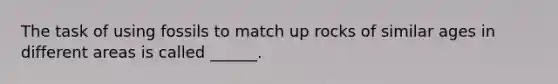 The task of using fossils to match up rocks of similar ages in different areas is called ______.