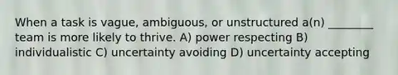 When a task is vague, ambiguous, or unstructured a(n) ________ team is more likely to thrive. A) power respecting B) individualistic C) uncertainty avoiding D) uncertainty accepting