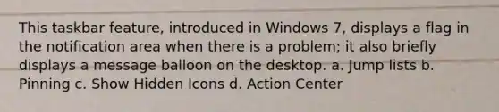 This taskbar feature, introduced in Windows 7, displays a flag in the notification area when there is a problem; it also briefly displays a message balloon on the desktop. a. Jump lists b. Pinning c. Show Hidden Icons d. Action Center