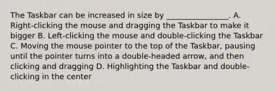 The Taskbar can be increased in size by ________________. A. Right-clicking the mouse and dragging the Taskbar to make it bigger B. Left-clicking the mouse and double-clicking the Taskbar C. Moving the mouse pointer to the top of the Taskbar, pausing until the pointer turns into a double-headed arrow, and then clicking and dragging D. Highlighting the Taskbar and double-clicking in the center