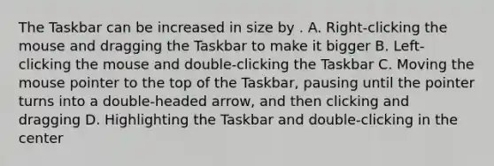 The Taskbar can be increased in size by . A. Right-clicking the mouse and dragging the Taskbar to make it bigger B. Left-clicking the mouse and double-clicking the Taskbar C. Moving the mouse pointer to the top of the Taskbar, pausing until the pointer turns into a double-headed arrow, and then clicking and dragging D. Highlighting the Taskbar and double-clicking in the center