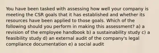 You have been tasked with assessing how well your company is meeting the CSR goals that it has established and whether its resources have been applied to those goals. Which of the following should you perform in making this assessment? a) a revision of the employee handbook b) a sustainability study c) a feasibility study d) an external audit of the company's legal compliance documentation e) a social audit