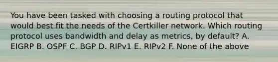 You have been tasked with choosing a routing protocol that would best fit the needs of the Certkiller network. Which routing protocol uses bandwidth and delay as metrics, by default? A. EIGRP B. OSPF C. BGP D. RIPv1 E. RIPv2 F. None of the above