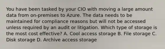 You have been tasked by your CIO with moving a large amount data from on-premises to Azure. The data needs to be maintained for compliance reasons but will not be accessed unless required by an audit or litigation. Which type of storage is the most cost effective? A. Cool access storage B. File storage C. Disk storage D. Archive access storage