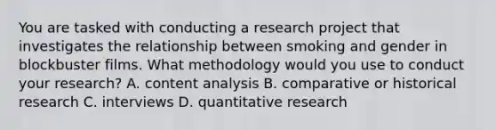 You are tasked with conducting a research project that investigates the relationship between smoking and gender in blockbuster films. What methodology would you use to conduct your research? A. content analysis B. comparative or historical research C. interviews D. quantitative research