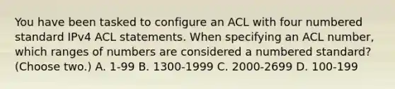 You have been tasked to configure an ACL with four numbered standard IPv4 ACL statements. When specifying an ACL number, which ranges of numbers are considered a numbered standard? (Choose two.) A. 1-99 B. 1300-1999 C. 2000-2699 D. 100-199