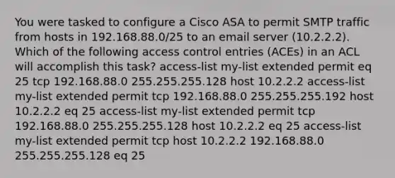 You were tasked to configure a Cisco ASA to permit SMTP traffic from hosts in 192.168.88.0/25 to an email server (10.2.2.2). Which of the following access control entries (ACEs) in an ACL will accomplish this task? access-list my-list extended permit eq 25 tcp 192.168.88.0 255.255.255.128 host 10.2.2.2 access-list my-list extended permit tcp 192.168.88.0 255.255.255.192 host 10.2.2.2 eq 25 access-list my-list extended permit tcp 192.168.88.0 255.255.255.128 host 10.2.2.2 eq 25 access-list my-list extended permit tcp host 10.2.2.2 192.168.88.0 255.255.255.128 eq 25