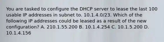 You are tasked to configure the DHCP server to lease the last 100 usable IP addresses in subnet to. 10.1.4.0/23. Which of the following IP addresses could be leased as a result of the new configuration? A. 210.1.55.200 B. 10.1.4.254 C. 10.1.5.200 D. 10.1.4.156