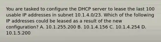 You are tasked to configure the DHCP server to lease the last 100 usable IP addresses in subnet 10.1.4.0/23. Which of the following IP addresses could be leased as a result of the new configuration? A. 10.1.255.200 B. 10.1.4.156 C. 10.1.4.254 D. 10.1.5.200