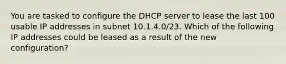 You are tasked to configure the DHCP server to lease the last 100 usable IP addresses in subnet 10.1.4.0/23. Which of the following IP addresses could be leased as a result of the new configuration?