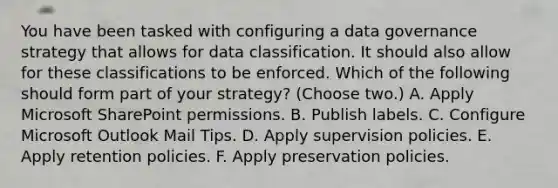 You have been tasked with configuring a data governance strategy that allows for data classification. It should also allow for these classifications to be enforced. Which of the following should form part of your strategy? (Choose two.) A. Apply Microsoft SharePoint permissions. B. Publish labels. C. Configure Microsoft Outlook Mail Tips. D. Apply supervision policies. E. Apply retention policies. F. Apply preservation policies.