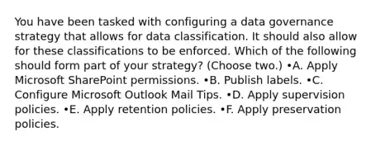 You have been tasked with configuring a data governance strategy that allows for data classification. It should also allow for these classifications to be enforced. Which of the following should form part of your strategy? (Choose two.) •A. Apply Microsoft SharePoint permissions. •B. Publish labels. •C. Configure Microsoft Outlook Mail Tips. •D. Apply supervision policies. •E. Apply retention policies. •F. Apply preservation policies.