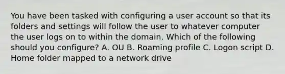 You have been tasked with configuring a user account so that its folders and settings will follow the user to whatever computer the user logs on to within the domain. Which of the following should you configure? A. OU B. Roaming profile C. Logon script D. Home folder mapped to a network drive