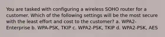 You are tasked with configuring a wireless SOHO router for a customer. Which of the following settings will be the most secure with the least effort and cost to the customer? a. WPA2-Enterprise b. WPA-PSK, TKIP c. WPA2-PSK, TKIP d. WPA2-PSK, AES