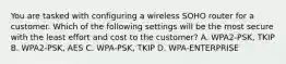 You are tasked with configuring a wireless SOHO router for a customer. Which of the following settings will be the most secure with the least effort and cost to the customer? A. WPA2-PSK, TKIP B. WPA2-PSK, AES C. WPA-PSK, TKIP D. WPA-ENTERPRISE