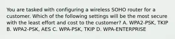 You are tasked with configuring a wireless SOHO router for a customer. Which of the following settings will be the most secure with the least effort and cost to the customer? A. WPA2-PSK, TKIP B. WPA2-PSK, AES C. WPA-PSK, TKIP D. WPA-ENTERPRISE