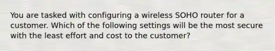 You are tasked with configuring a wireless SOHO router for a customer. Which of the following settings will be the most secure with the least effort and cost to the customer?