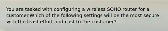 You are tasked with configuring a wireless SOHO router for a customer.Which of the following settings will be the most secure with the least effort and cost to the customer?