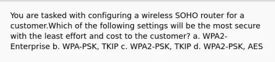 You are tasked with configuring a wireless SOHO router for a customer.Which of the following settings will be the most secure with the least effort and cost to the customer? a. WPA2-Enterprise b. WPA-PSK, TKIP c. WPA2-PSK, TKIP d. WPA2-PSK, AES