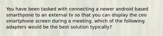 You have been tasked with connecting a newer android based smarthpone to an external tv so that you can display the ceo smartphone screen during a meeting. which of the following adapters would be the best solution typically?